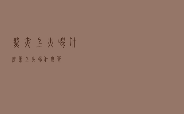 熬夜上火喝什么茶（上火喝什么茶）