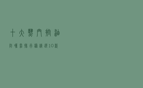 十大热门控油防晒霜排行榜（精选10款清爽控油防晒霜推荐）