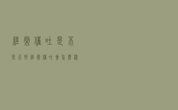 经常催吐是不是不好（经常催吐会怎么样）