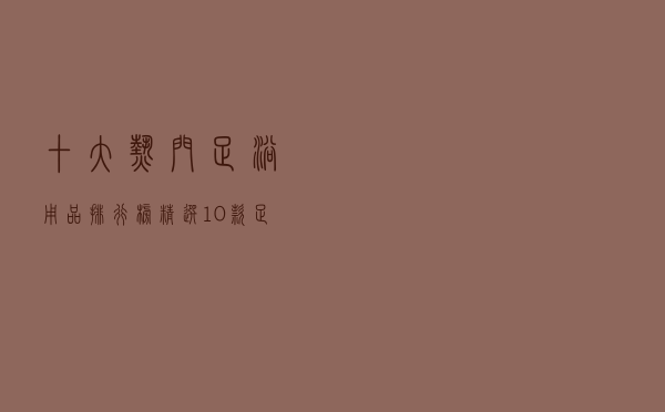 十大热门足浴用品排行榜（精选10款足浴用品品牌产品）