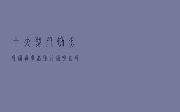 十大热门补水保湿护肤品排行榜（补水保湿效果好的护肤品推荐）