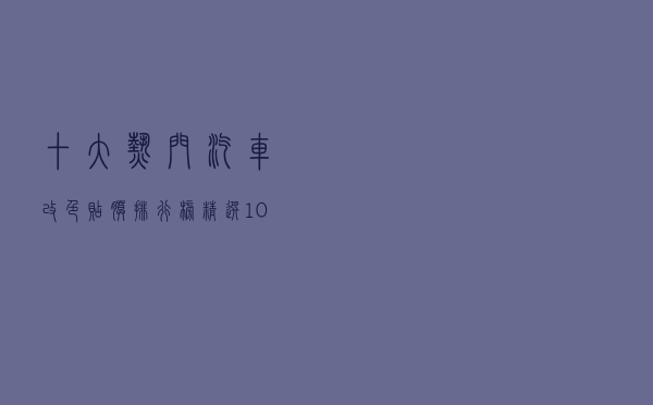 十大热门汽车改色贴膜排行榜（精选10款汽车改色膜品牌产品）