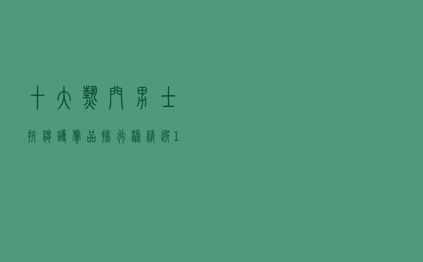 十大热门男士抗皱护肤品排行榜（精选10款男士抗衰老护肤品推荐）