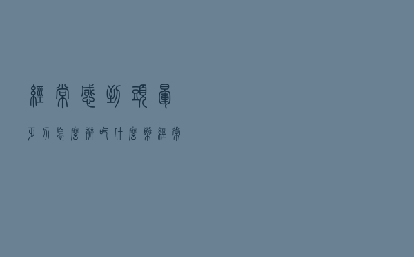 经常感到头晕乏力怎么办吃什么药（经常感到头晕乏力怎么办）