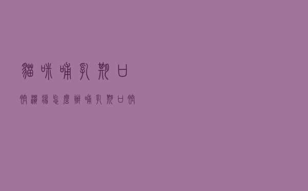 猫咪哺乳期口腔溃疡怎么办（哺乳期口腔溃疡怎么办）