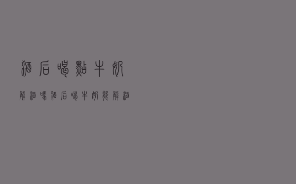 酒后喝点牛奶解酒吗（酒后喝牛奶能解酒吗）