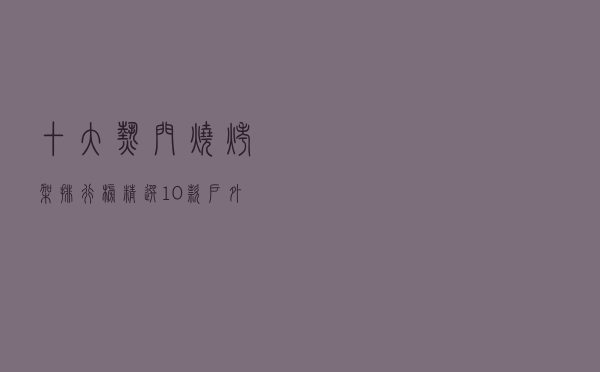 十大热门烧烤架排行榜（精选10款户外烧烤架品牌产品）