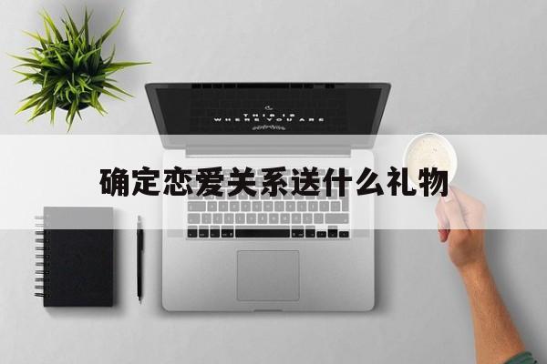 确定恋爱关系送什么礼物(确定恋爱关系送什么礼物好)