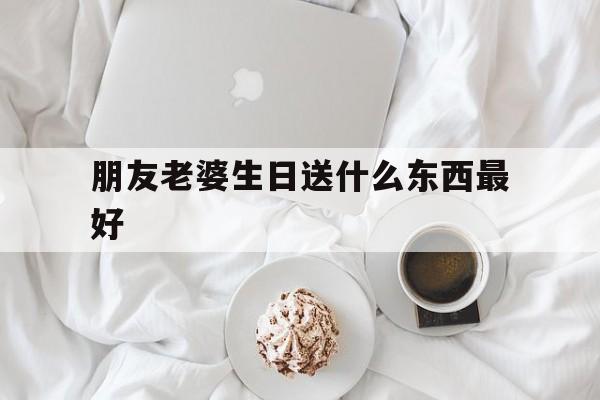 朋友老婆生日送什么东西最好(朋友老婆生日送什么东西最好呢)