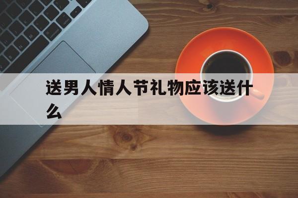 送男人情人节礼物应该送什么(送男人情人节礼物应该送什么好)