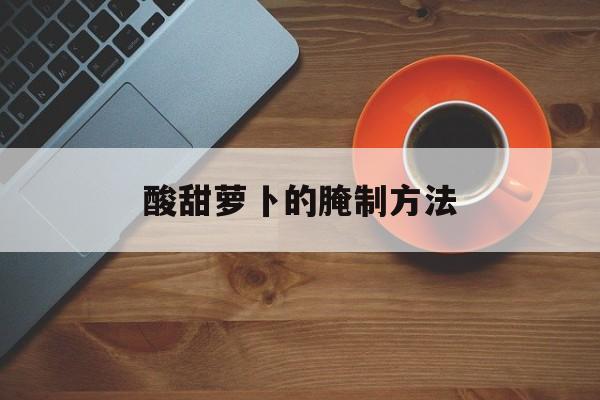 酸甜萝卜的腌制方法(酸甜萝卜的腌制方法醋和糖的比例是多少)