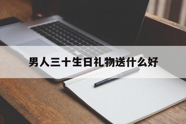 男人三十生日礼物送什么好(男的三十岁生日送什么生日礼物)