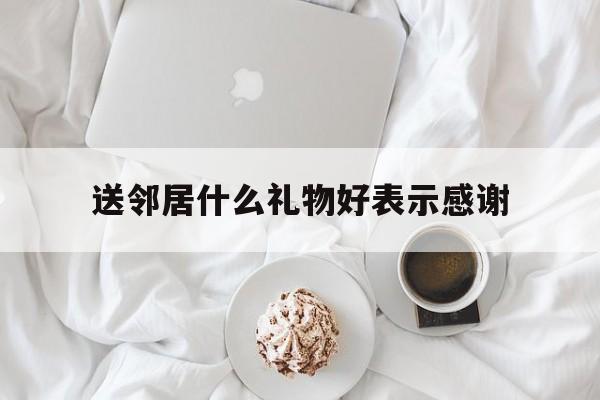 送邻居什么礼物好表示感谢(送邻居什么礼物好表示感谢的话)