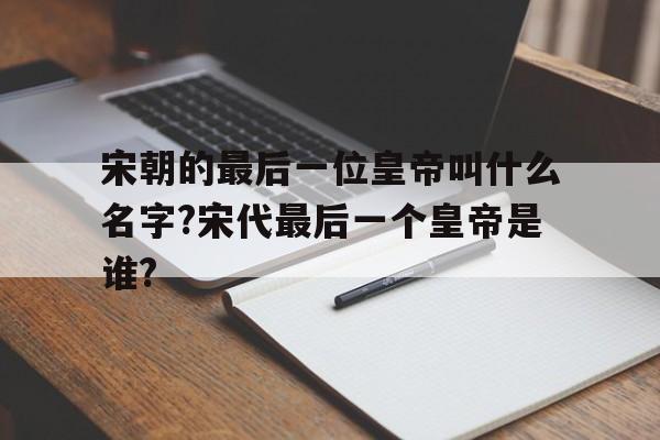 宋朝的最后一位皇帝叫什么名字?宋代最后一个皇帝是谁?的简单介绍