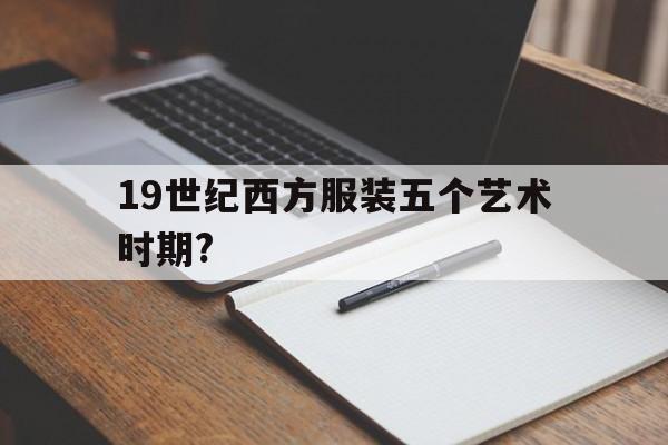 19世纪西方服装五个艺术时期?(19世纪西方服装五个艺术时期是什么)