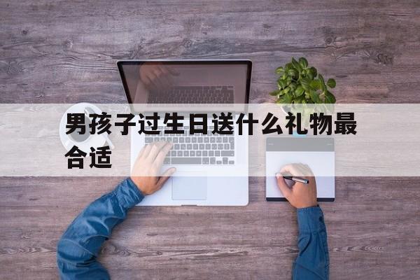 男孩子过生日送什么礼物最合适(男孩子过生日送什么礼物最合适呢)