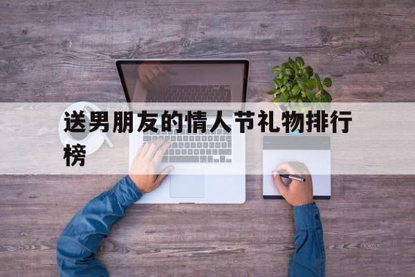 送男朋友的情人节礼物排行榜(送男朋友情人节最有意义排行榜)