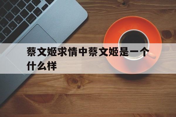 蔡文姬求情中蔡文姬是一个什么样(蔡文姬求情中蔡文姬是一个什么样的人物)
