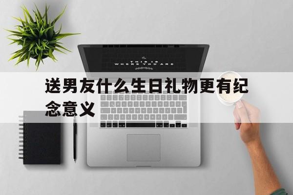 送男友什么生日礼物更有纪念意义(送男友什么生日礼物更有纪念意义15岁)