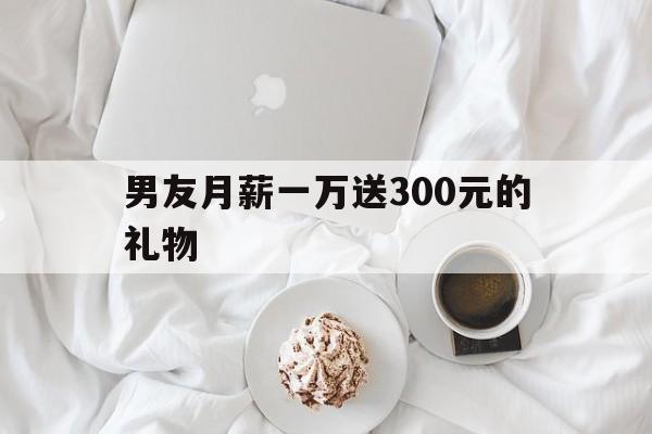 男友月薪一万送300元的礼物(男友月薪一万送300元的礼物正常吗)