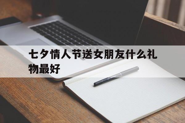 七夕情人节送女朋友什么礼物最好(七夕情人节送女朋友什么礼物最好诚意)