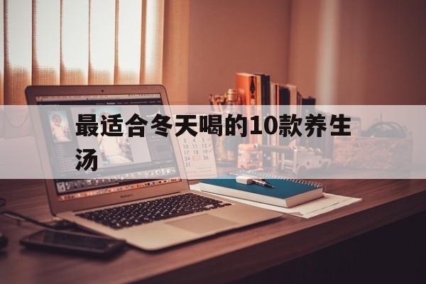 最适合冬天喝的10款养生汤(最适合冬天喝的10款养生汤视频)