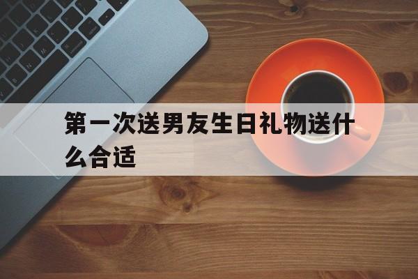 关于第一次送男友生日礼物送什么合适的信息
