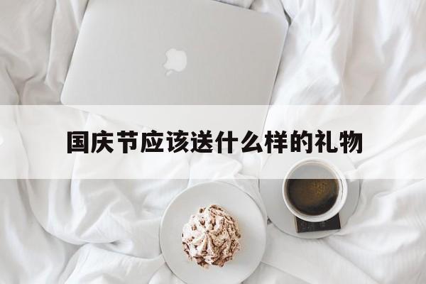 国庆节应该送什么样的礼物(国庆节应该送什么样的礼物呢)