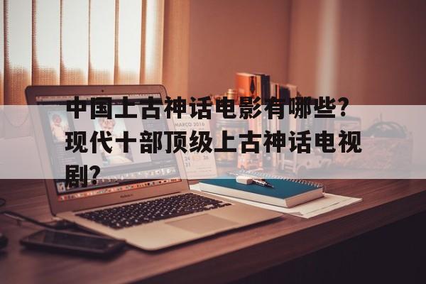 中国上古神话电影有哪些?现代十部顶级上古神话电视剧?的简单介绍