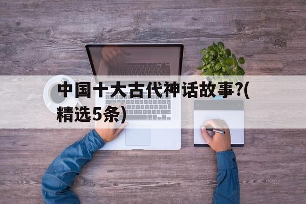 关于中国十大古代神话故事?(精选5条)的信息