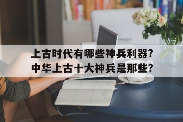 关于上古时代有哪些神兵利器?中华上古十大神兵是那些?的信息