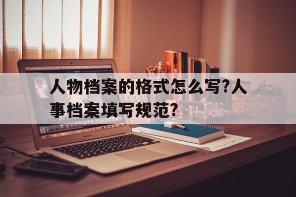 人物档案的格式怎么写?人事档案填写规范?的简单介绍