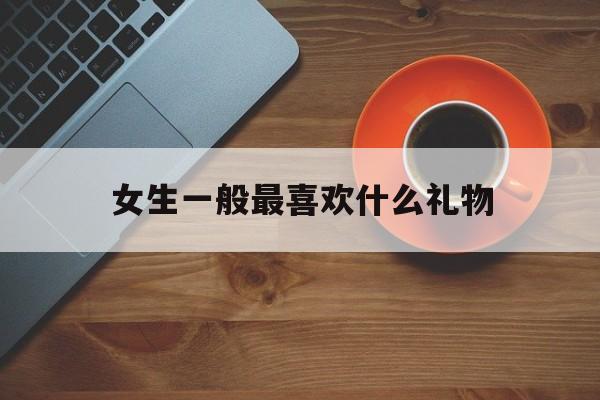 女生一般最喜欢什么礼物(女生最喜欢什么礼物给姐姐)