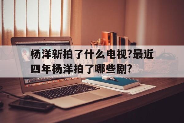 杨洋新拍了什么电视?最近四年杨洋拍了哪些剧?的简单介绍