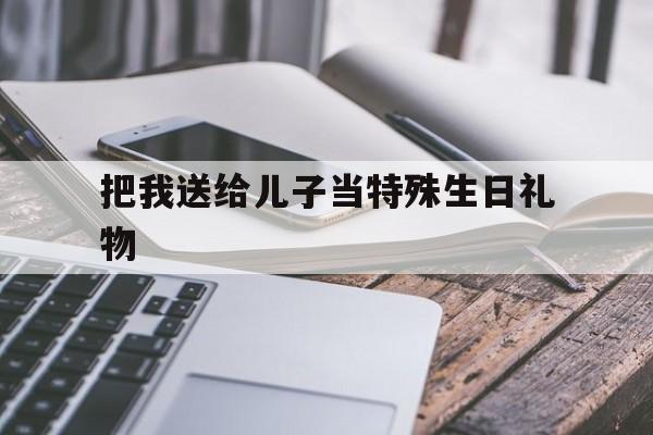 把我送给儿子当特殊生日礼物(送儿子十八岁成年礼送什么礼物好)