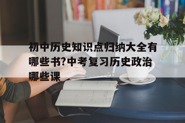 关于初中历史知识点归纳大全有哪些书?中考复习历史政治哪些课的信息