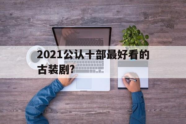 2021公认十部最好看的古装剧?(2021公认十部最好看的古装剧排行榜)