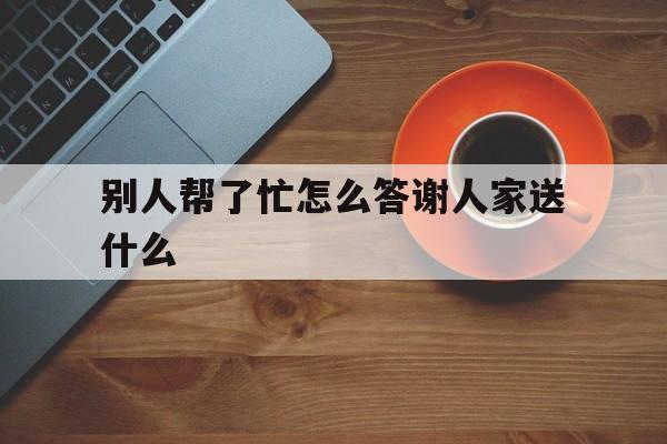 别人帮了忙怎么答谢人家送什么(别人帮了你忙,该说什么感谢的话)