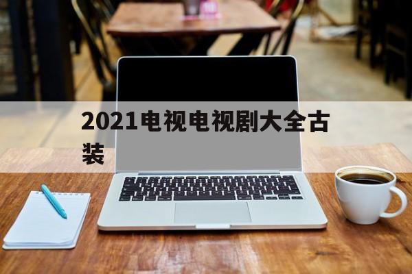 2021电视电视剧大全古装(2021电视剧大全古装电视剧大全集)