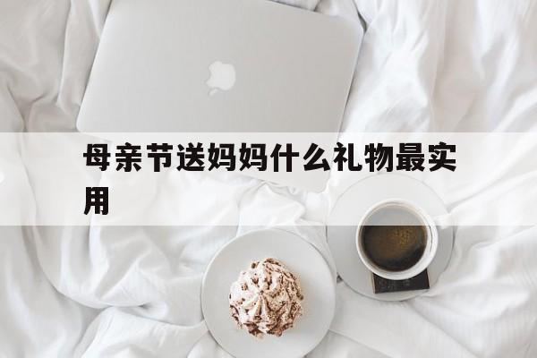 母亲节送妈妈什么礼物最实用(母亲节送妈妈什么礼物比较特别)