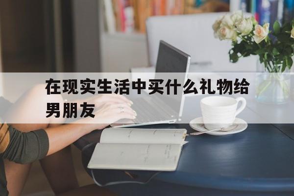 包含在现实生活中买什么礼物给男朋友的词条