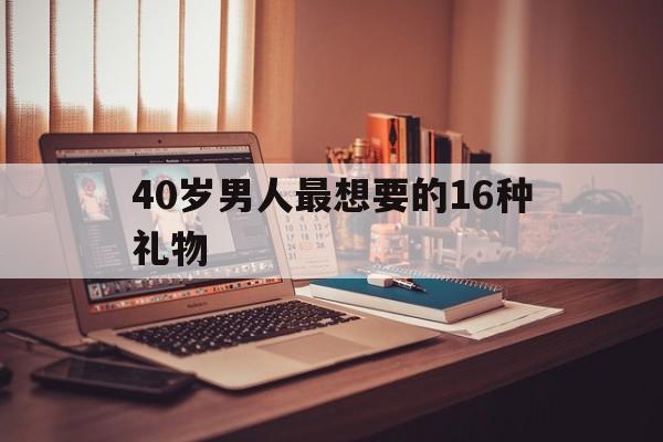 40岁男人最想要的16种礼物(40岁男人最想要的16种礼物便宜)