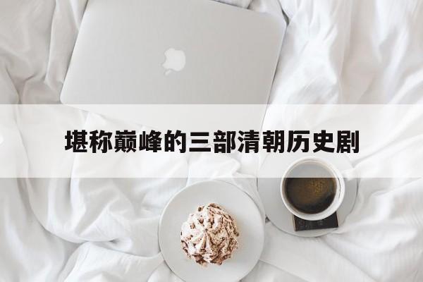 堪称巅峰的三部清朝历史剧(堪称巅峰的三部清朝历史剧是哪三部)