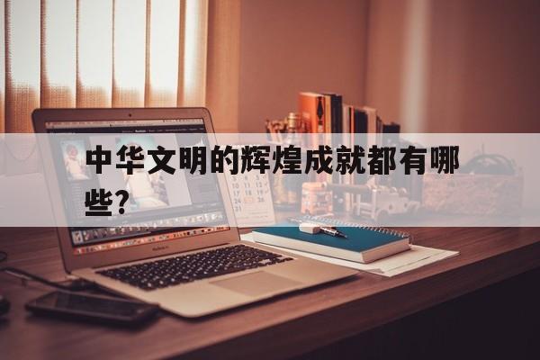中华文明的辉煌成就都有哪些?(中华文明的辉煌成就都有哪些内容)