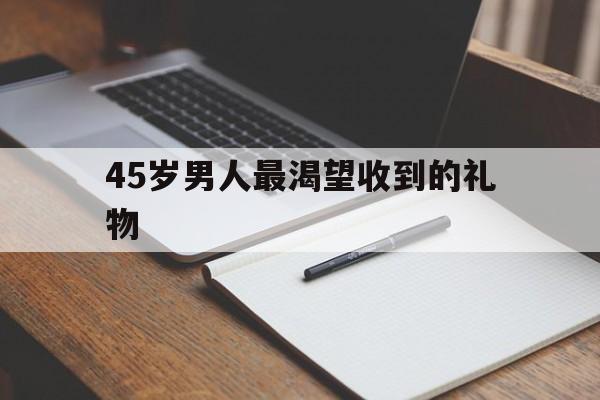45岁男人最渴望收到的礼物(50岁男人最想要的16种礼物)