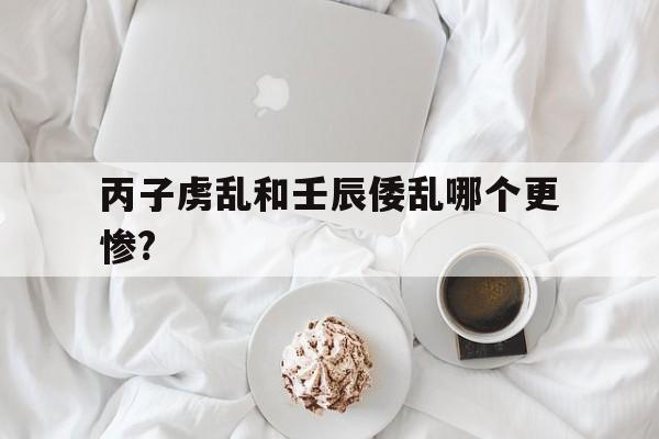 丙子虏乱和壬辰倭乱哪个更惨?的简单介绍