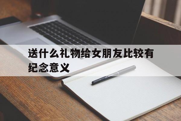 送什么礼物给女朋友比较有纪念意义(送什么礼物给女朋友比较有纪念意义项链)