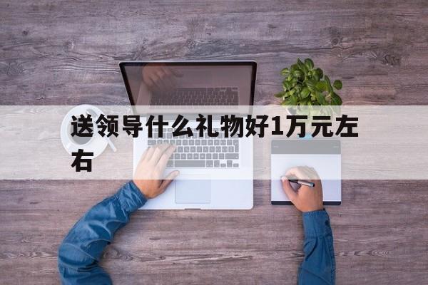 送领导什么礼物好1万元左右(送领导什么礼物好1万元左右的)