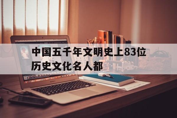 包含中国五千年文明史上83位历史文化名人都的词条