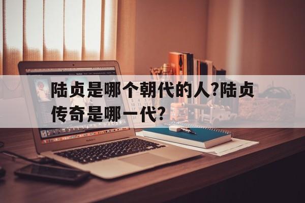 陆贞是哪个朝代的人?陆贞传奇是哪一代?(陆贞是哪个朝代的人?陆贞传奇是哪一代的人)